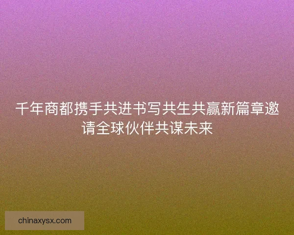 千年商都携手共进书写共生共赢新篇章邀请全球伙伴共谋未来