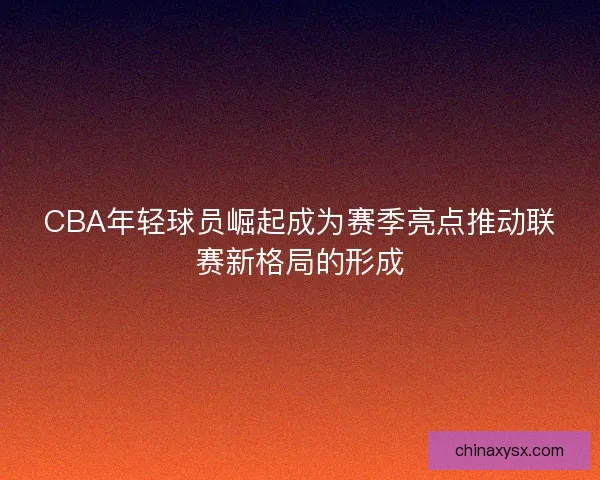 CBA年轻球员崛起成为赛季亮点推动联赛新格局的形成