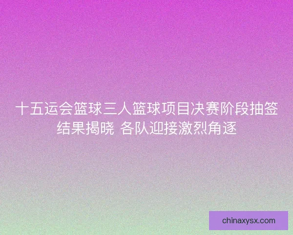 十五运会篮球三人篮球项目决赛阶段抽签结果揭晓 各队迎接激烈角逐