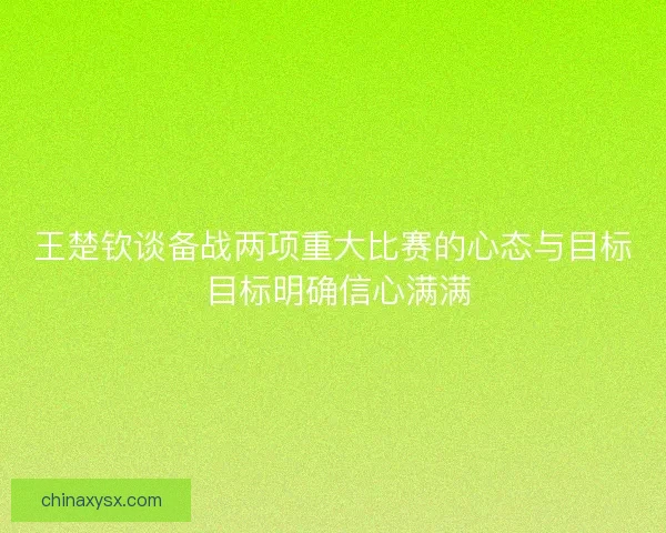 王楚钦谈备战两项重大比赛的心态与目标 目标明确信心满满