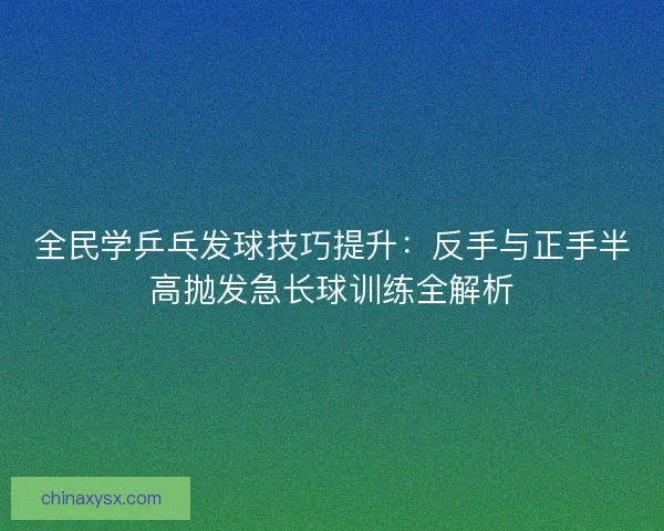 全民学乒乓发球技巧提升：反手与正手半高抛发急长球训练全解析